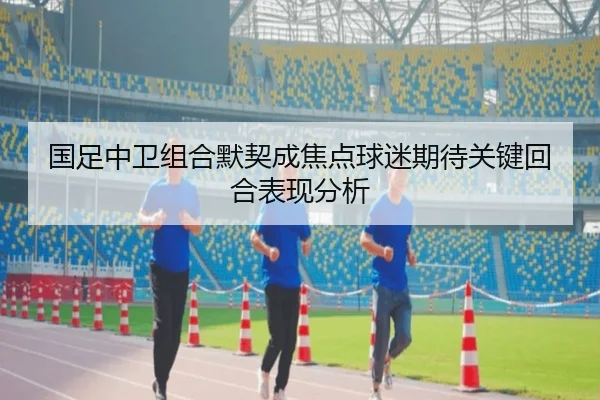 国足中卫组合默契成焦点球迷期待关键回合表现分析