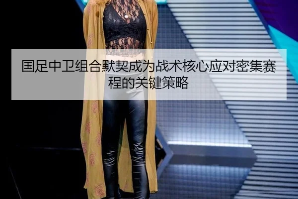 国足中卫组合默契成为战术核心应对密集赛程的关键策略